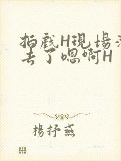 拍戏H现场滑进去了嗯啊H