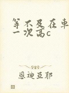 等不及在车里做一次高c