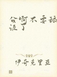 公啊不要舔了要流了