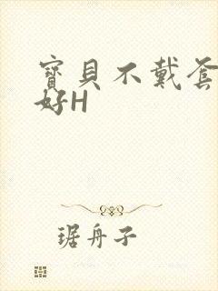 宝贝不戴套好不好H