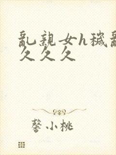 乱亲女h秽乱长久久久