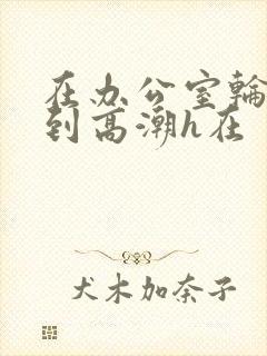 在办公室轮流澡到高潮h在