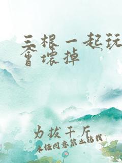 三根一起玩真的会坏掉