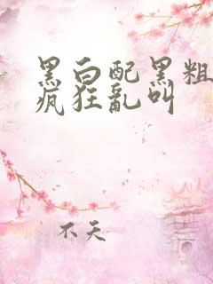 黑白配黑粗硬大疯狂乱叫