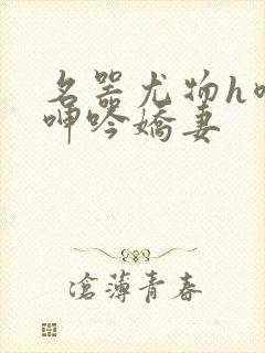 名器尤物h喷汁呻吟娇妻