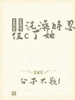 妺妺洗澡时忍不住c了她