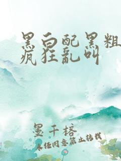 黑白配黑粗硬大疯狂乱叫