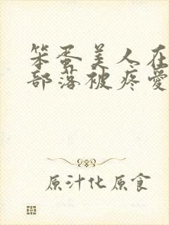 笨蛋美人在兽人部落被疼爱的日子BY纯牛奶