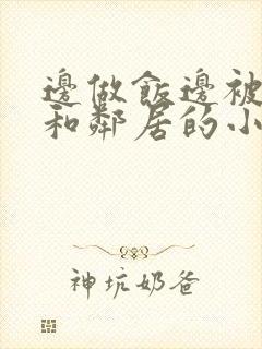 边做饭边被躁我和邻居的小