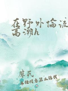 在野外伦流澡到高潮h