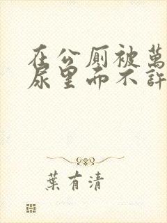 在公厕被万人C尿里面不许漏出来