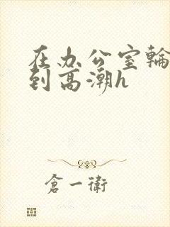 在办公室轮流澡到高潮h