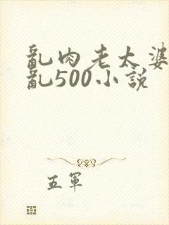 乱肉老太婆合集乱500小说