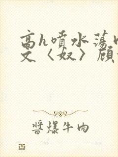高h喷水荡肉欲文〈奴〉顾依依