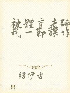 被体育老师c了我一节课作文