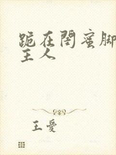 跪在闺蜜脚下叫主人