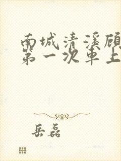 南城清溪顾怀修第一次车上肉