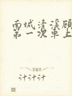 南城清溪顾怀修第一次车上肉