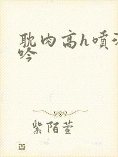 耽肉高h喷汁呻吟