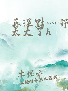 再深点灬舒服灬太大了h