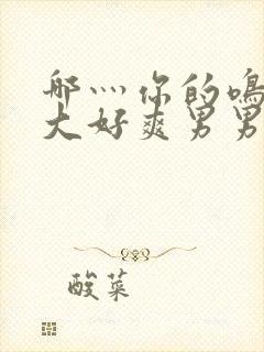 哪灬你的鸣巴好大好爽男男