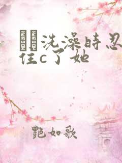 妺妺洗澡时忍不住c了她