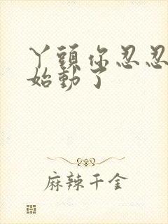 丫头你忍忍我开始动了