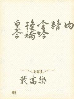 皇后含精肉臀迎合娇吟