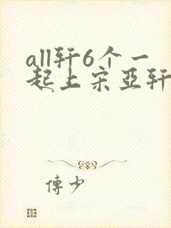 all轩6个一起上宋亚轩