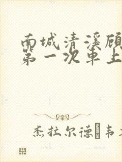 南城清溪顾怀修第一次车上肉