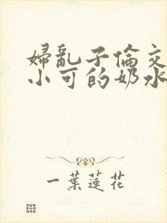 妇乱子伦交小说小可的奶水