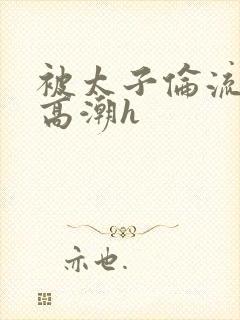 被太子伦流澡到高潮h