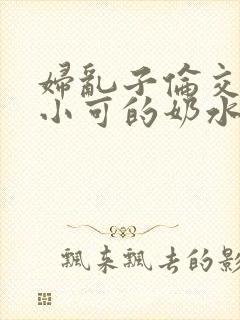 妇乱子伦交小说小可的奶水