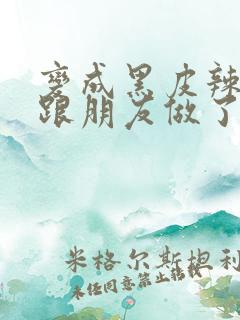 变成黑皮辣妹后跟朋友做了无增删接档