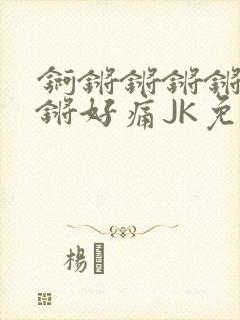 锕锵锵锵锵锵锵锵好痛JK免费