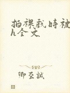 拍裸戏时被c了h全文