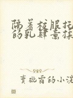 隔着校服托住她的乳肆意揉搓