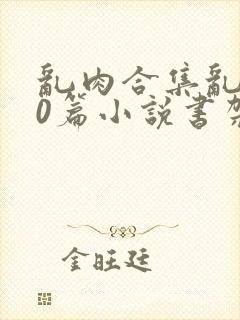 乱肉合集乱500篇小说书架下载TXT