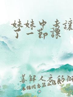 妹妹中考让我C了一节课