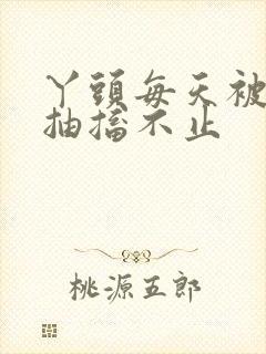 丫头每天被弄的抽搐不止