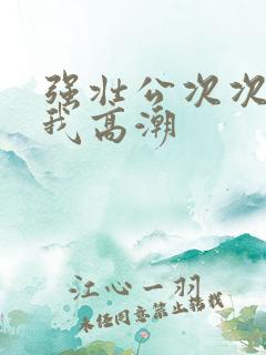 强壮公次次弄得我高潮