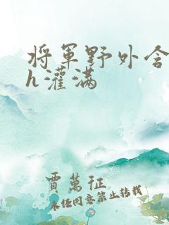 将军野外含公主h灌满