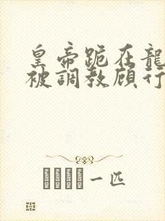 皇帝跪在龙椅前被调教顾行之