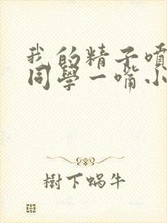 我的精子喷了女同学一嘴小说