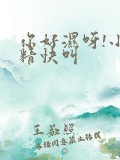 你好湿呀!小妖精快叫