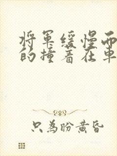 将军缓慢而有力的撞着在车视频