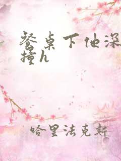 餐桌下他深深顶撞h