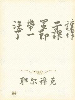 没带罩子让他C了一节课作文知乎