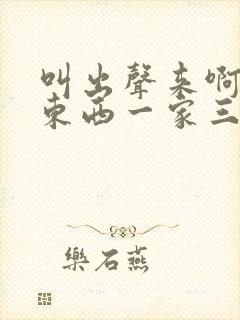 叫出声来啊叫小东西一家三口