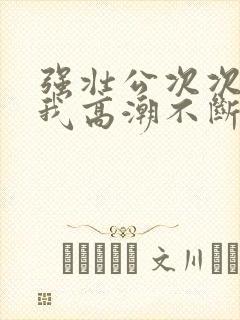 强壮公次次弄得我高潮不断网站